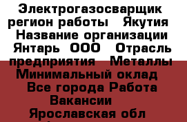 Электрогазосварщик(регион работы - Якутия) › Название организации ­ Янтарь, ООО › Отрасль предприятия ­ Металлы › Минимальный оклад ­ 1 - Все города Работа » Вакансии   . Ярославская обл.,Фоминское с.